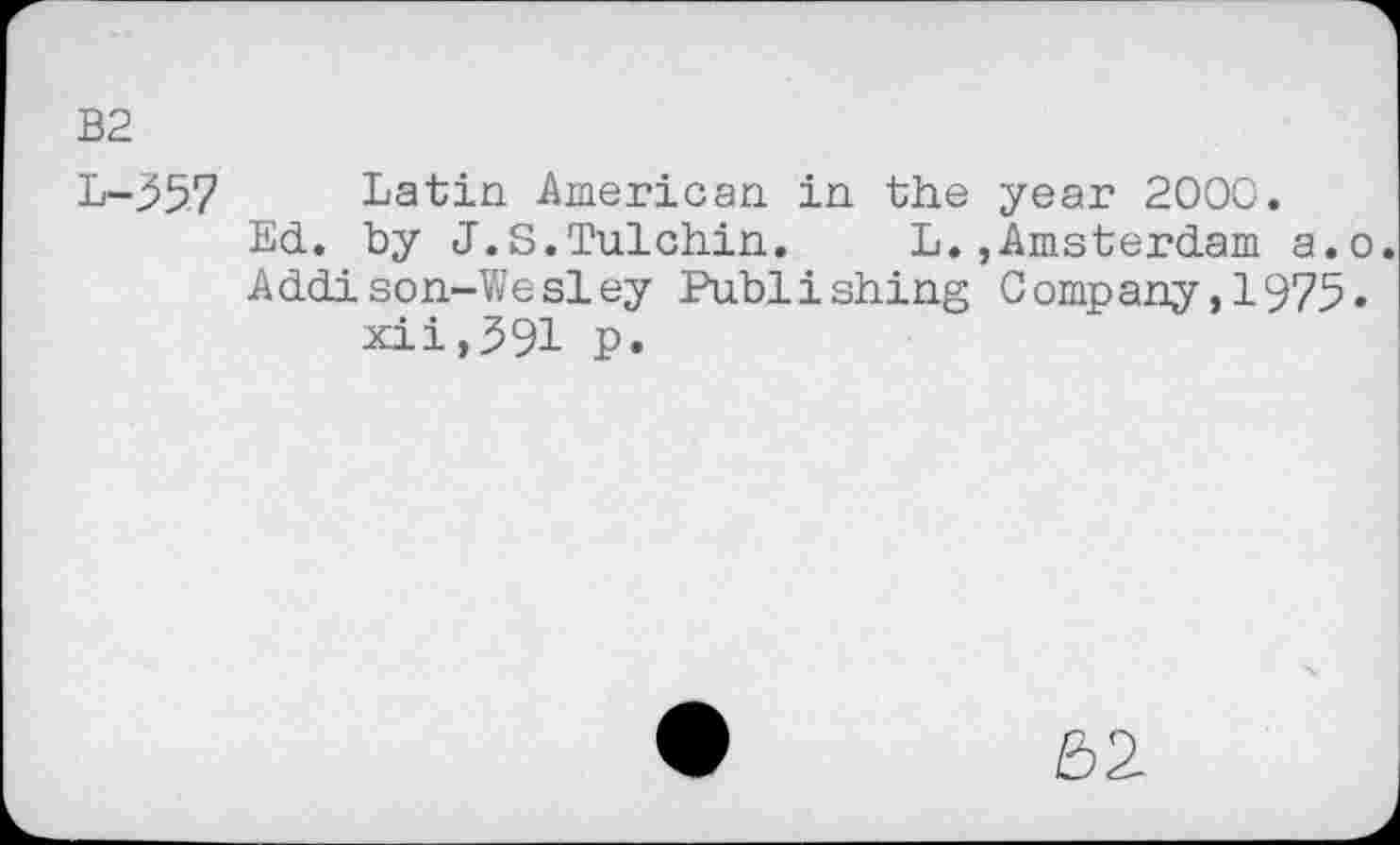 ﻿B2
L-357 Latin American in the year 2000.
Ed. by J.S.Tulchin. L.,Amsterdam a.o.
Addison-Wesley Publishing Company,1975» xii,391 p.